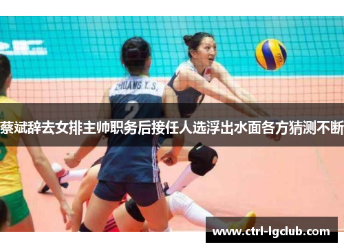 蔡斌辞去女排主帅职务后接任人选浮出水面各方猜测不断 蔡斌辞去女排主帅职务后接任人选浮出水面各方猜测不断