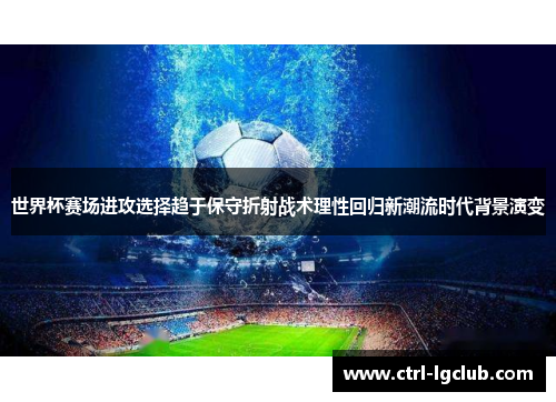 世界杯赛场进攻选择趋于保守折射战术理性回归新潮流时代背景演变