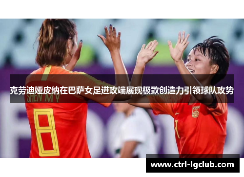 克劳迪娅皮纳在巴萨女足进攻端展现极致创造力引领球队攻势