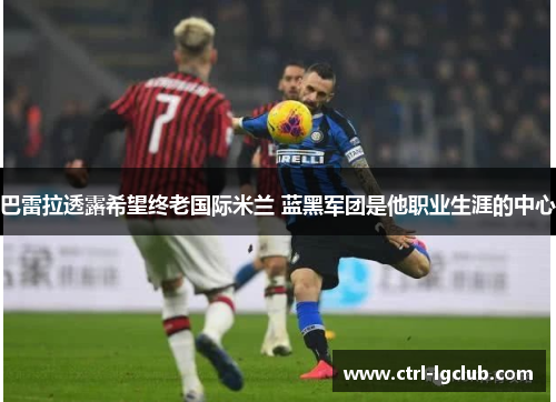 巴雷拉透露希望终老国际米兰 蓝黑军团是他职业生涯的中心 巴雷拉透露希望终老国际米兰 蓝黑军团是他职业生涯的中心
