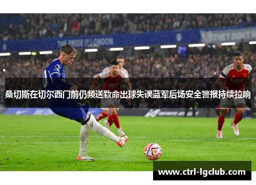 桑切斯在切尔西门前仍频送致命出球失误蓝军后场安全警报持续拉响 桑切斯在切尔西门前仍频送致命出球失误蓝军后场安全警报持续拉响